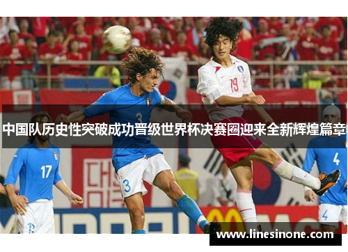 中国队历史性突破成功晋级世界杯决赛圈迎来全新辉煌篇章