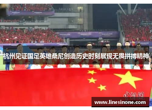 杭州见证国足英雄桑尼创造历史时刻展现无畏拼搏精神