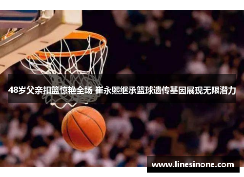 48岁父亲扣篮惊艳全场 崔永熙继承篮球遗传基因展现无限潜力