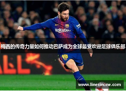 梅西的传奇力量如何推动巴萨成为全球最受欢迎足球俱乐部