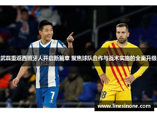 武磊重返西班牙人开启新篇章 聚焦球队合作与战术实施的全面升级